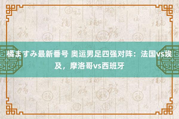 橘ますみ最新番号 奥运男足四强对阵：法国vs埃及，摩洛哥vs西班牙