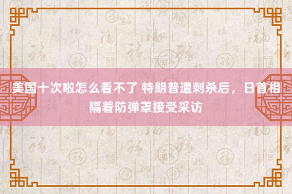 美国十次啦怎么看不了 特朗普遭刺杀后，日首相隔着防弹罩接受采访