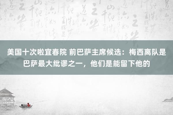 美国十次啦宜春院 前巴萨主席候选：梅西离队是巴萨最大纰谬之一，他们是能留下他的