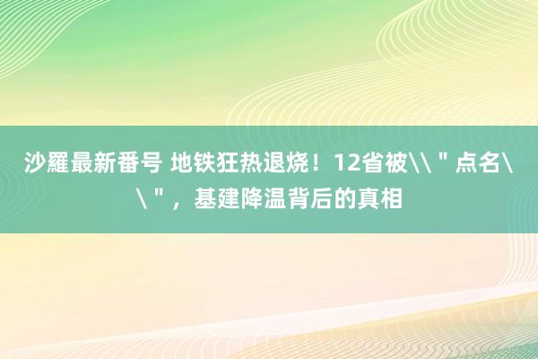 沙羅最新番号 地铁狂热退烧！12省被\＂点名\＂，基建降温背后的真相