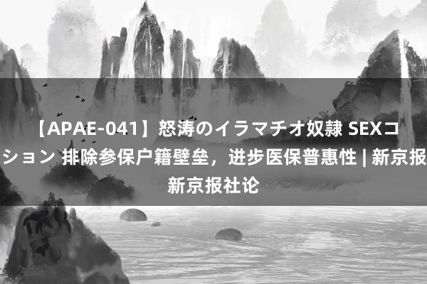 【APAE-041】怒涛のイラマチオ奴隷 SEXコレクション 排除参保户籍壁垒，进步医保普惠性 | 新京报社论