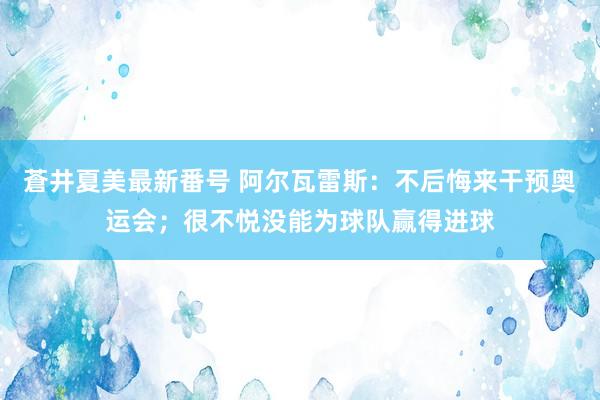 蒼井夏美最新番号 阿尔瓦雷斯：不后悔来干预奥运会；很不悦没能为球队赢得进球