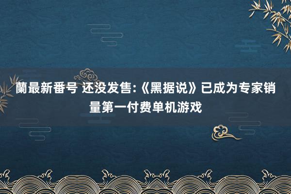 蘭最新番号 还没发售:《黑据说》已成为专家销量第一付费单机游戏