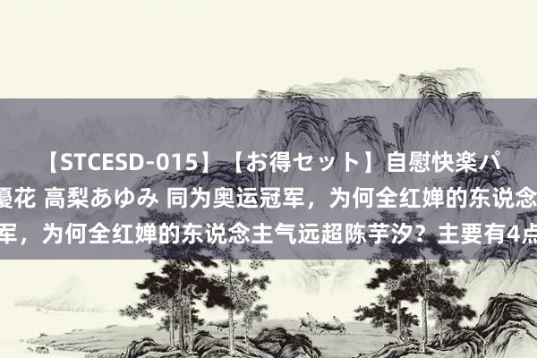 【STCESD-015】【お得セット】自慰快楽パラノイド 大場ゆい 本庄優花 高梨あゆみ 同为奥运冠军，为何全红婵的东说念主气远超陈芋汐？主要有4点原因