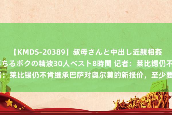 【KMDS-20389】叔母さんと中出し近親相姦 叔母さんの身体を伝い落ちるボクの精液30人ベスト8時間 记者：莱比锡仍不肯继承巴萨对奥尔莫的新报价，至少要价6000万欧