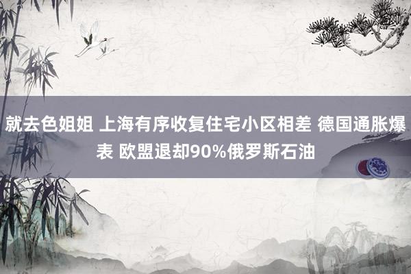 就去色姐姐 上海有序收复住宅小区相差 德国通胀爆表 欧盟退却90%俄罗斯石油