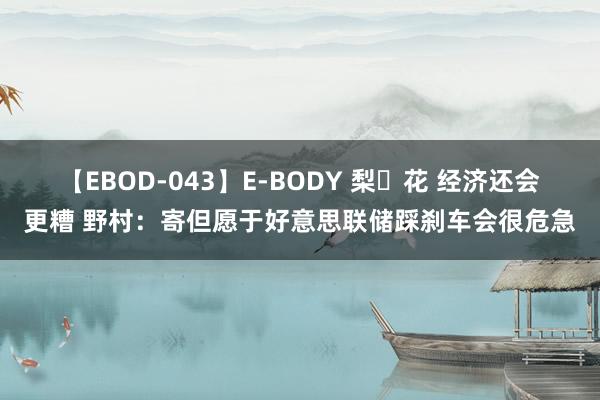 【EBOD-043】E-BODY 梨々花 经济还会更糟 野村：寄但愿于好意思联储踩刹车会很危急