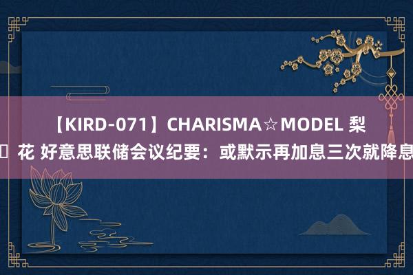 【KIRD-071】CHARISMA☆MODEL 梨々花 好意思联储会议纪要：或默示再加息三次就降息