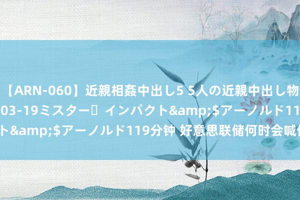 【ARN-060】近親相姦中出し5 5人の近親中出し物語</a>2008-03-19ミスター・インパクト&$アーノルド119分钟 好意思联储何时会喊停加息？