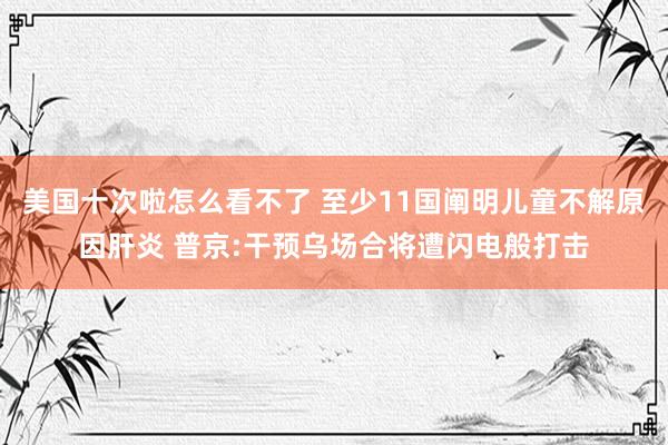 美国十次啦怎么看不了 至少11国阐明儿童不解原因肝炎 普京:干预乌场合将遭闪电般打击