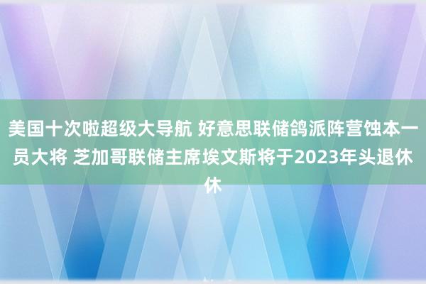 美国十次啦超级大导航 好意思联储鸽派阵营蚀本一员大将 芝加哥联储主席埃文斯将于2023年头退休