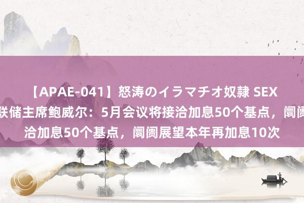 【APAE-041】怒涛のイラマチオ奴隷 SEXコレクション 好意思联储主席鲍威尔：5月会议将接洽加息50个基点，阛阓展望本年再加息10次