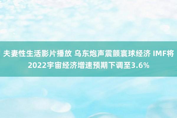 夫妻性生活影片播放 乌东炮声震颤寰球经济 IMF将2022宇宙经济增速预期下调至3.6%