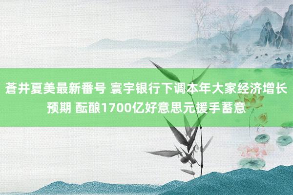 蒼井夏美最新番号 寰宇银行下调本年大家经济增长预期 酝酿1700亿好意思元援手蓄意