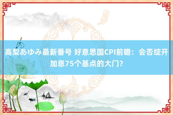 高梨あゆみ最新番号 好意思国CPI前瞻：会否绽开加息75个基点的大门？