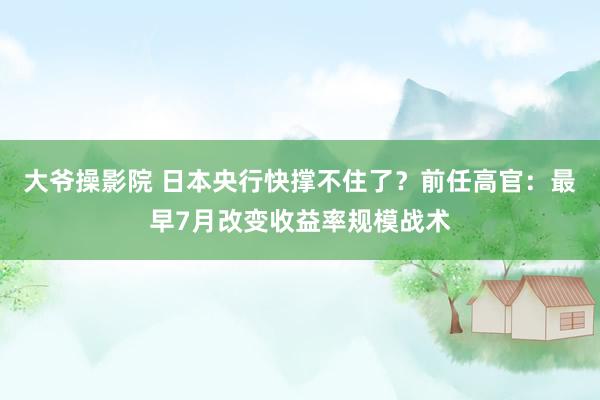 大爷操影院 日本央行快撑不住了？前任高官：最早7月改变收益率规模战术