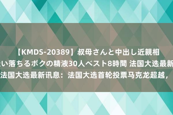 【KMDS-20389】叔母さんと中出し近親相姦 叔母さんの身体を伝い落ちるボクの精液30人ベスト8時間 法国大选最新讯息：法国大选首轮投票马克龙超越，欧元开盘跳涨