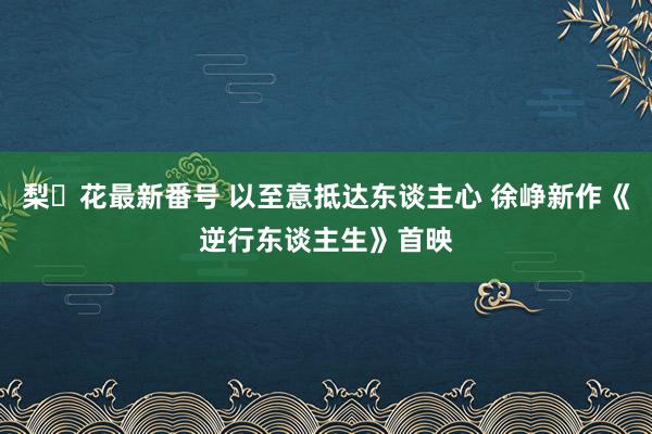 梨々花最新番号 以至意抵达东谈主心 徐峥新作《逆行东谈主生》首映