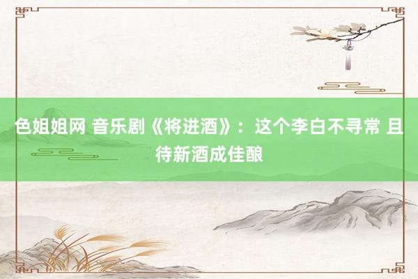 色姐姐网 音乐剧《将进酒》：这个李白不寻常 且待新酒成佳酿