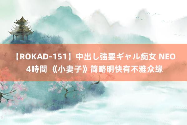 【ROKAD-151】中出し強要ギャル痴女 NEO 4時間 《小妻子》简略明快有不雅众缘