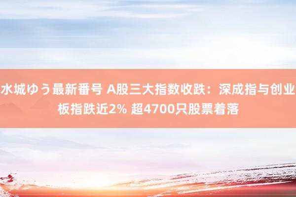 水城ゆう最新番号 A股三大指数收跌：深成指与创业板指跌近2% 超4700只股票着落