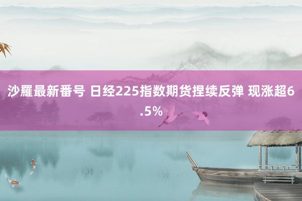 沙羅最新番号 日经225指数期货捏续反弹 现涨超6.5%