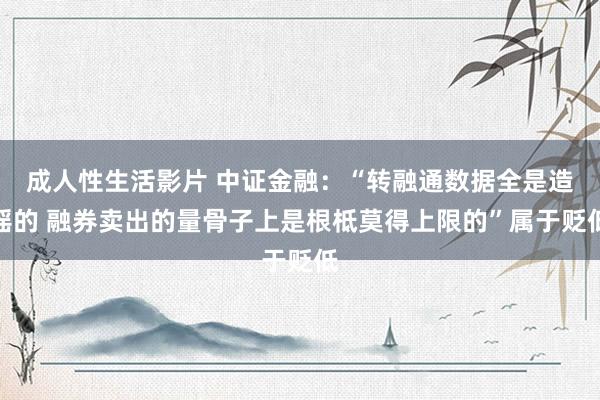 成人性生活影片 中证金融：“转融通数据全是造谣的 融券卖出的量骨子上是根柢莫得上限的”属于贬低