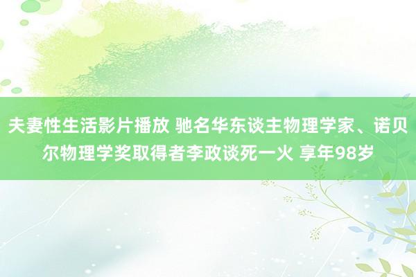 夫妻性生活影片播放 驰名华东谈主物理学家、诺贝尔物理学奖取得者李政谈死一火 享年98岁