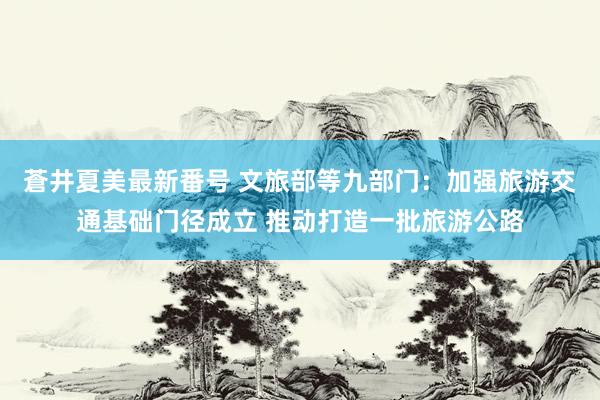 蒼井夏美最新番号 文旅部等九部门：加强旅游交通基础门径成立 推动打造一批旅游公路