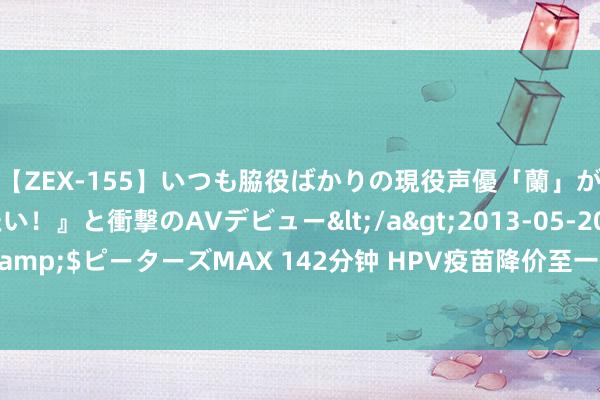 【ZEX-155】いつも脇役ばかりの現役声優「蘭」が『私も主役になりたい！』と衝撃のAVデビュー</a>2013-05-20ピーターズMAX&$ピーターズMAX 142分钟 HPV疫苗降价至一杯奶茶钱 沃森生物要将价钱战进行到底