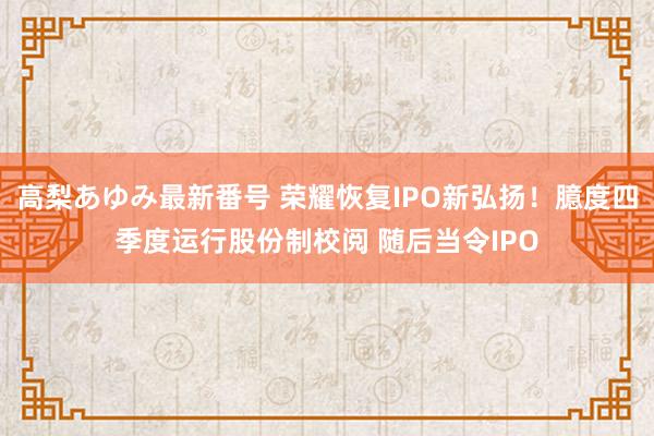 高梨あゆみ最新番号 荣耀恢复IPO新弘扬！臆度四季度运行股份制校阅 随后当令IPO