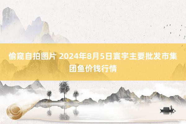 偷窥自拍图片 2024年8月5日寰宇主要批发市集团鱼价钱行情