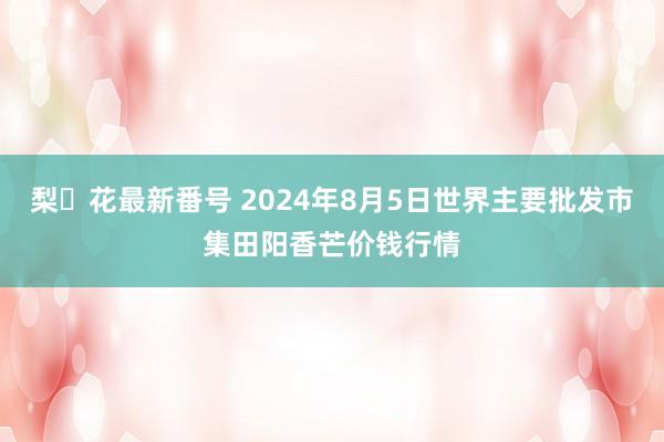 梨々花最新番号 2024年8月5日世界主要批发市集田阳香芒价钱行情