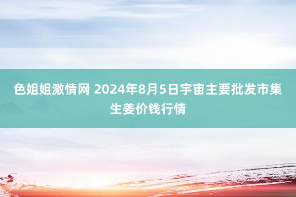 色姐姐激情网 2024年8月5日宇宙主要批发市集生姜价钱行情