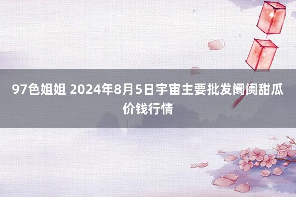 97色姐姐 2024年8月5日宇宙主要批发阛阓甜瓜价钱行情