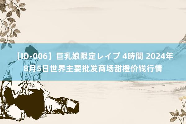 【ID-006】巨乳娘限定レイプ 4時間 2024年8月5日世界主要批发商场甜橙价钱行情