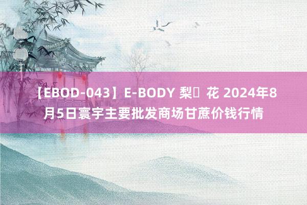 【EBOD-043】E-BODY 梨々花 2024年8月5日寰宇主要批发商场甘蔗价钱行情