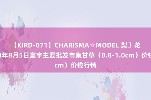 【KIRD-071】CHARISMA☆MODEL 梨々花 2024年8月5日寰宇主要批发市集甘草（0.8-1.0cm）价钱行情