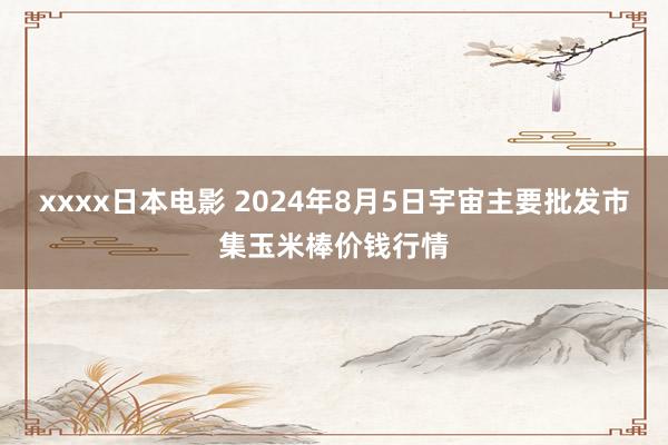 xxxx日本电影 2024年8月5日宇宙主要批发市集玉米棒价钱行情