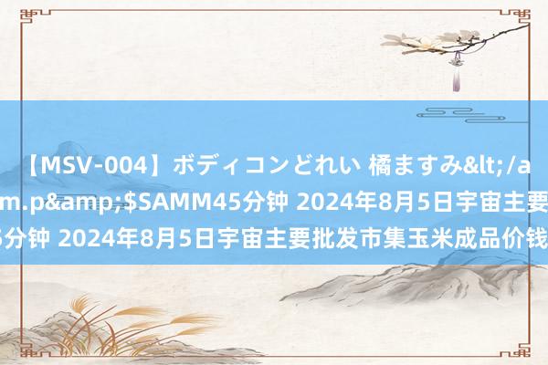 【MSV-004】ボディコンどれい 橘ますみ</a>1992-02-06h.m.p&$SAMM45分钟 2024年8月5日宇宙主要批发市集玉米成品价钱行情