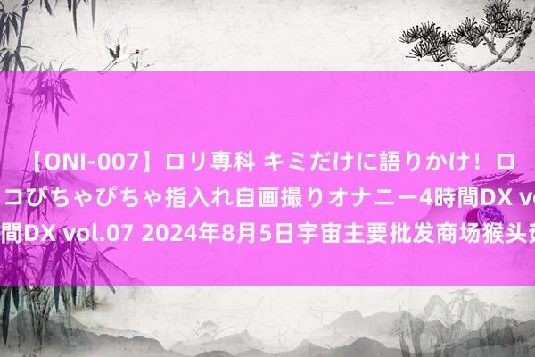 【ONI-007】ロリ専科 キミだけに語りかけ！ロリっ娘20人！オマ●コぴちゃぴちゃ指入れ自画撮りオナニー4時間DX vol.07 2024年8月5日宇宙主要批发商场猴头菇价钱行情