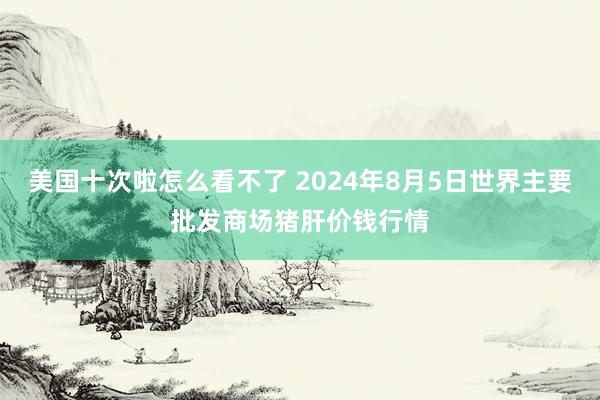 美国十次啦怎么看不了 2024年8月5日世界主要批发商场猪肝价钱行情