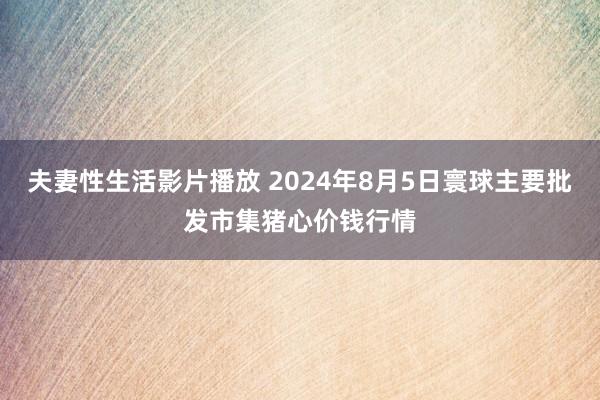 夫妻性生活影片播放 2024年8月5日寰球主要批发市集猪心价钱行情