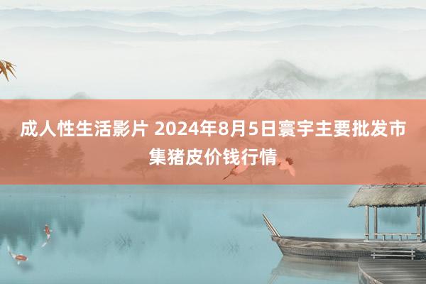 成人性生活影片 2024年8月5日寰宇主要批发市集猪皮价钱行情