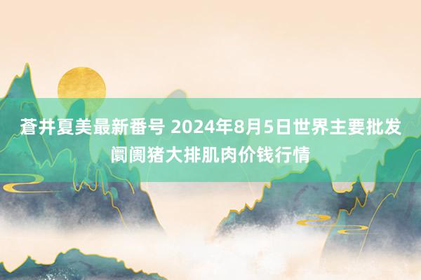 蒼井夏美最新番号 2024年8月5日世界主要批发阛阓猪大排肌肉价钱行情