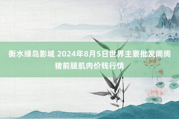 衡水绿岛影城 2024年8月5日世界主要批发阛阓猪前腿肌肉价钱行情