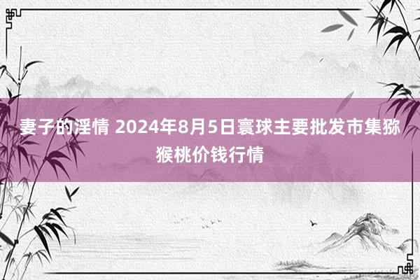 妻子的淫情 2024年8月5日寰球主要批发市集猕猴桃价钱行情