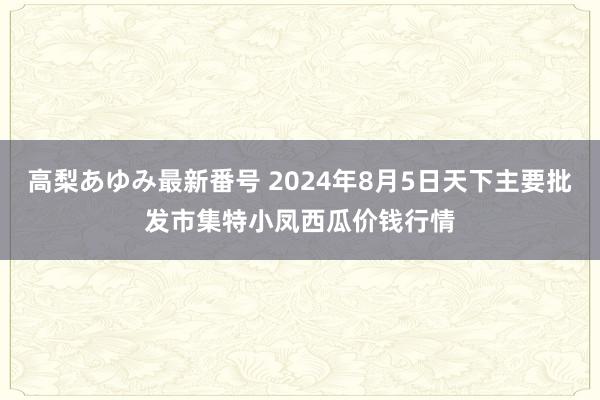 高梨あゆみ最新番号 2024年8月5日天下主要批发市集特小凤西瓜价钱行情