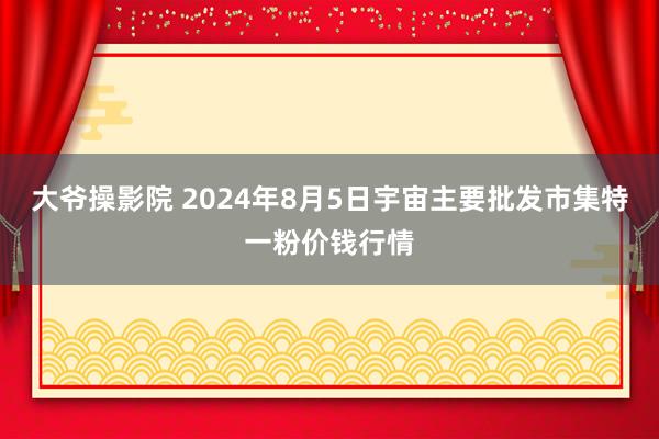 大爷操影院 2024年8月5日宇宙主要批发市集特一粉价钱行情