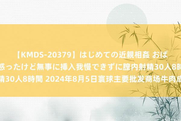 【KMDS-20379】はじめての近親相姦 おばさんの誘いに最初は戸惑ったけど無事に挿入我慢できずに膣内射精30人8時間 2024年8月5日寰球主要批发商场牛肉成品价钱行情